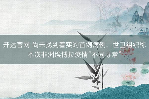 开运官网 尚未找到着实的首例病例，世卫组织称本次非洲埃博拉疫情“不同寻常”