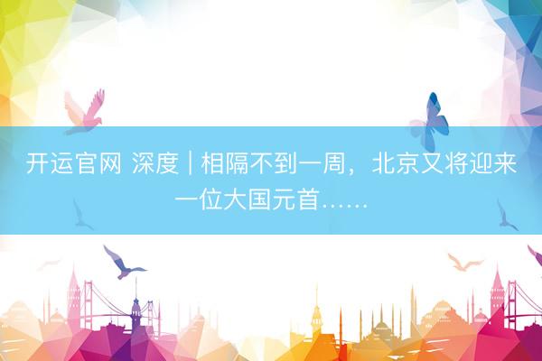 开运官网 深度 | 相隔不到一周，北京又将迎来一位大国元首……