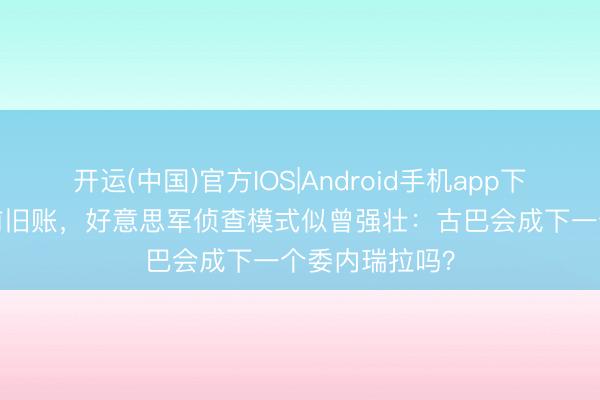 开运(中国)官方IOS|Android手机app下载 倒查30年前旧账，好意思军侦查模式似曾强壮：古巴会成下一个委内瑞拉吗？