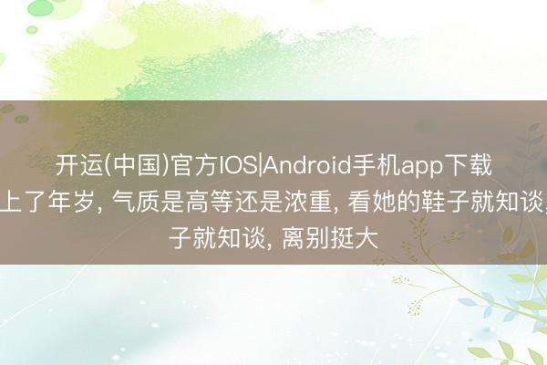 开运(中国)官方IOS|Android手机app下载 女东谈主上了年岁， 气质是高等还是浓重， 看她的鞋子就知谈， 离别挺大