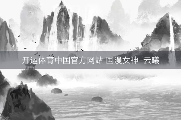 开运体育中国官方网站 国漫女神-云曦