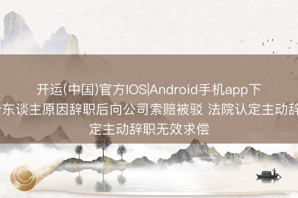 开运(中国)官方IOS|Android手机app下载 职工签个东谈主原因辞职后向公司索赔被驳 法院认定主动辞职无效求偿