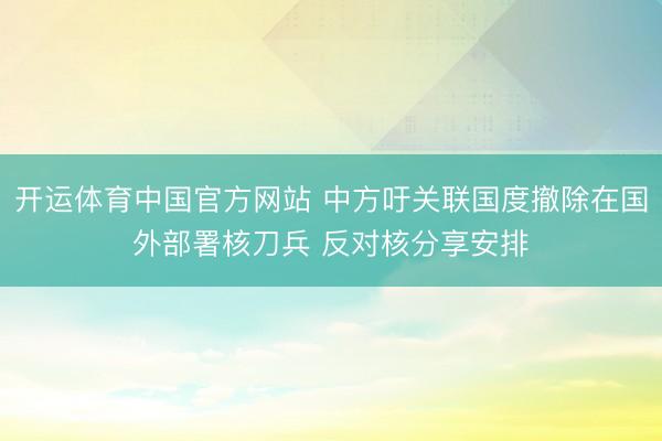 开运体育中国官方网站 中方吁关联国度撤除在国外部署核刀兵 反对核分享安排
