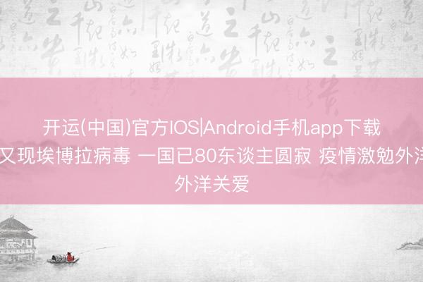 开运(中国)官方IOS|Android手机app下载 非洲又现埃博拉病毒 一国已80东谈主圆寂 疫情激勉外洋关爱