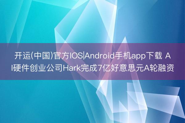 开运(中国)官方IOS|Android手机app下载 AI硬件创业公司Hark完成7亿好意思元A轮融资