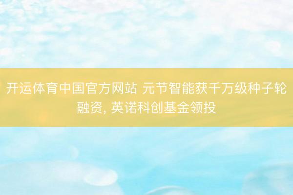 开运体育中国官方网站 元节智能获千万级种子轮融资， 英诺科创基金领投