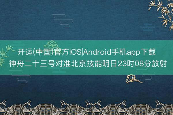 开运(中国)官方IOS|Android手机app下载 神舟二十三号对准北京技能明日23时08分放射