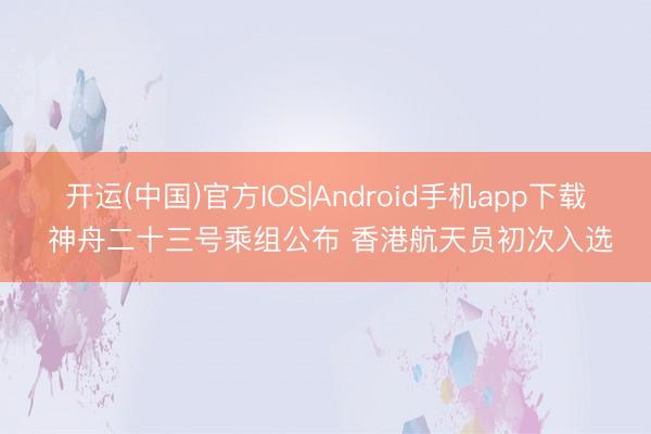 开运(中国)官方IOS|Android手机app下载 神舟二十三号乘组公布 香港航天员初次入选