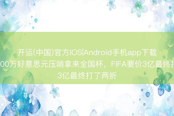 开运(中国)官方IOS|Android手机app下载 央视6000万好意思元压哨拿来全国杯，FIFA要价3亿最终打了两折