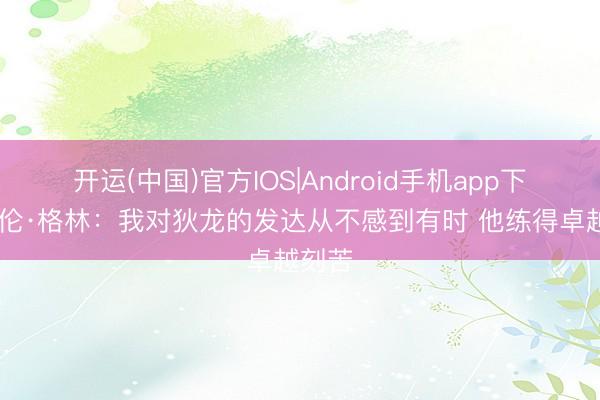 开运(中国)官方IOS|Android手机app下载 杰伦·格林：我对狄龙的发达从不感到有时 他练得卓越刻苦
