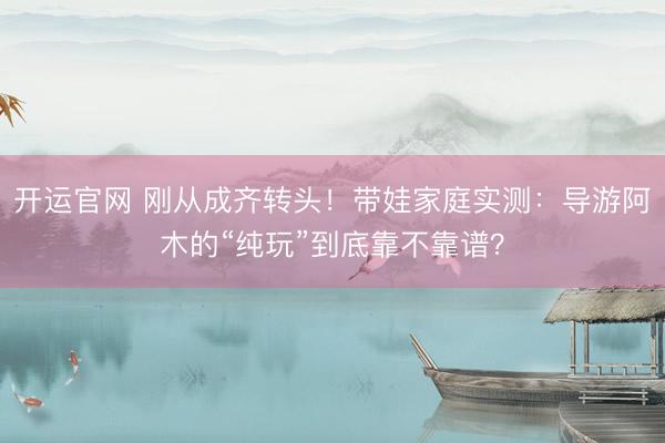 开运官网 刚从成齐转头！带娃家庭实测：导游阿木的“纯玩”到底靠不靠谱？
