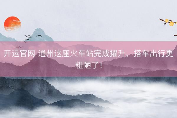 开运官网 通州这座火车站完成擢升，搭车出行更粗陋了！