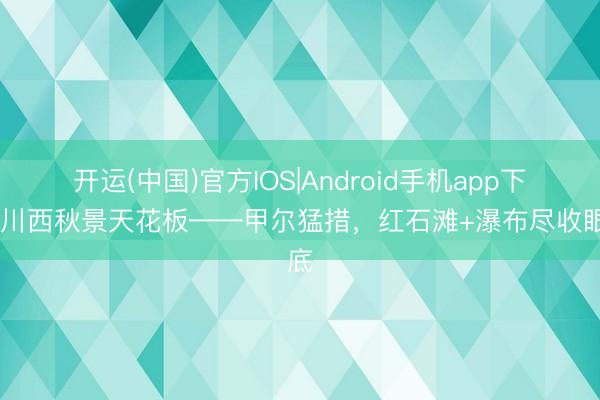 开运(中国)官方IOS|Android手机app下载 川西秋景天花板——甲尔猛措，红石滩+瀑布尽收眼底