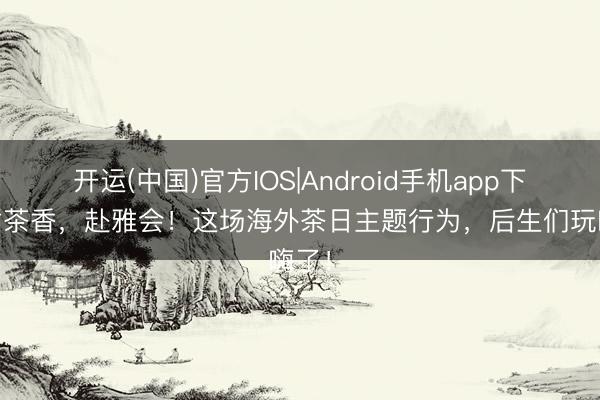 开运(中国)官方IOS|Android手机app下载 循茶香，赴雅会！这场海外茶日主题行为，后生们玩嗨了！