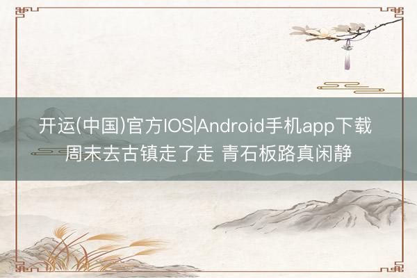 开运(中国)官方IOS|Android手机app下载 周末去古镇走了走 青石板路真闲静