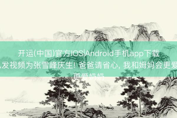 开运(中国)官方IOS|Android手机app下载 女儿发视频为张雪峰庆生! 爸爸请省心， 我和姆妈会更爱奶奶