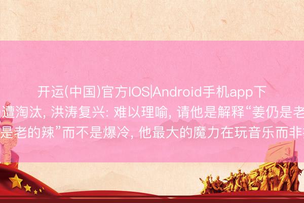 开运(中国)官方IOS|Android手机app下载 庾澄庆《歌手》首场遭淘汰， 洪涛复兴: 难以理喻， 请他是解释“姜仍是老的辣”而不是爆冷， 他最大的魔力在玩音乐而非拼嗓子;节目莫得黑幕