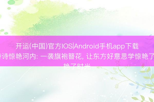 开运(中国)官方IOS|Android手机app下载 刘诗诗惊艳河内: 一袭旗袍簪花， 让东方好意思学惊艳了时光