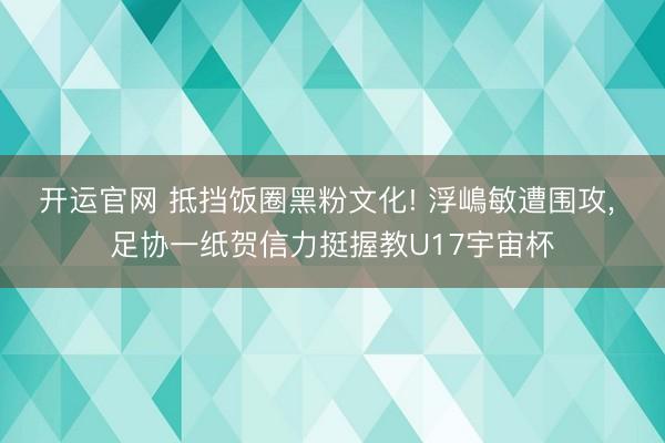 开运官网 抵挡饭圈黑粉文化! 浮嶋敏遭围攻， 足协一纸贺信力挺握教U17宇宙杯
