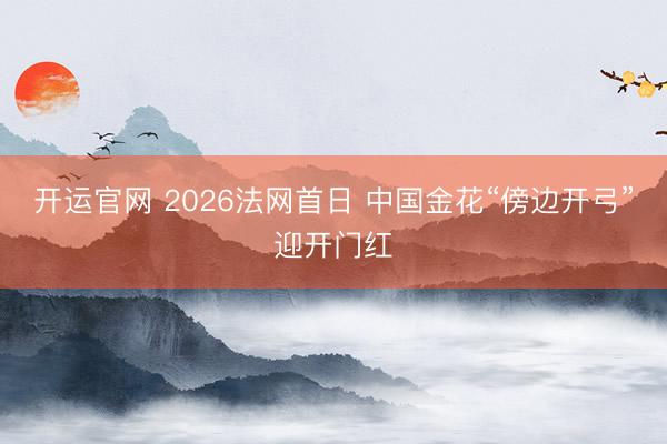 开运官网 2026法网首日 中国金花“傍边开弓”迎开门红