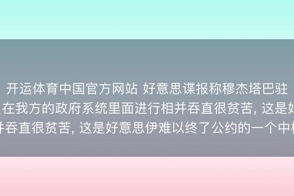 开运体育中国官方网站 好意思谍报称穆杰塔巴驻足玄机地点， 伊朗官员在我方的政府系统里面进行相并吞直很贫苦， 这是好意思伊难以终了公约的一个中枢原因