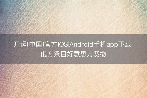 开运(中国)官方IOS|Android手机app下载 俄方条目好意思方裁撤