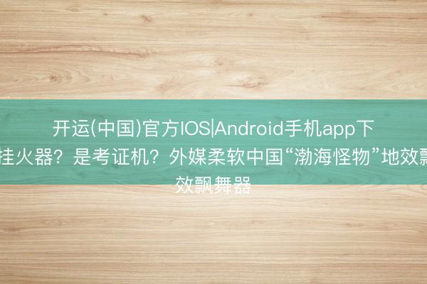 开运(中国)官方IOS|Android手机app下载 能挂火器？是考证机？外媒柔软中国“渤海怪物”地效飘舞器