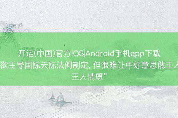 开运(中国)官方IOS|Android手机app下载 “日方欲主导国际天际法例制定， 但很难让中好意思俄王人情愿”