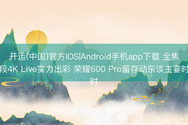 开运(中国)官方IOS|Android手机app下载 全焦段4K Live实力出彩 荣耀600 Pro留存动东谈主霎时