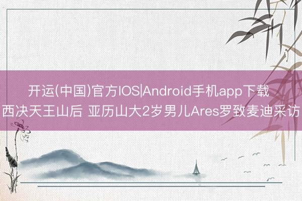 开运(中国)官方IOS|Android手机app下载 西决天王山后 亚历山大2岁男儿Ares罗致麦迪采访