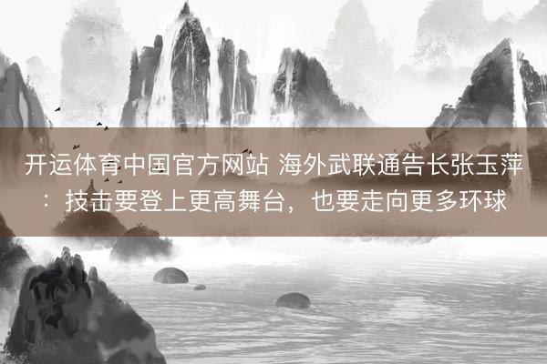 开运体育中国官方网站 海外武联通告长张玉萍：技击要登上更高舞台，也要走向更多环球