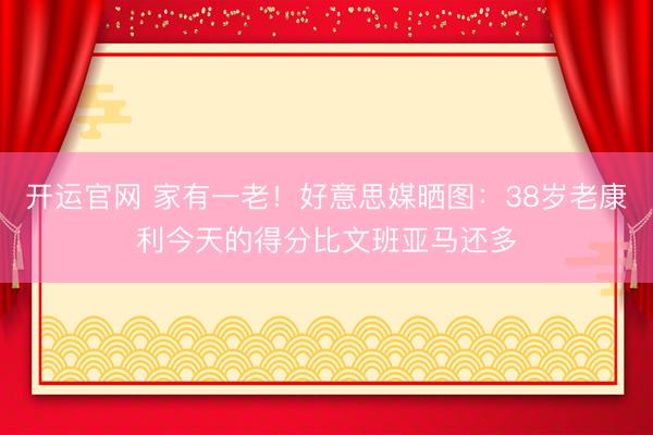 开运官网 家有一老！好意思媒晒图：38岁老康利今天的得分比文班亚马还多