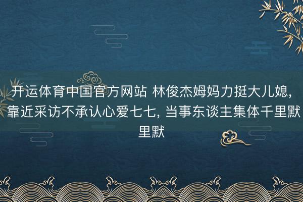 开运体育中国官方网站 林俊杰姆妈力挺大儿媳， 靠近采访不承认心爱七七， 当事东谈主集体千里默