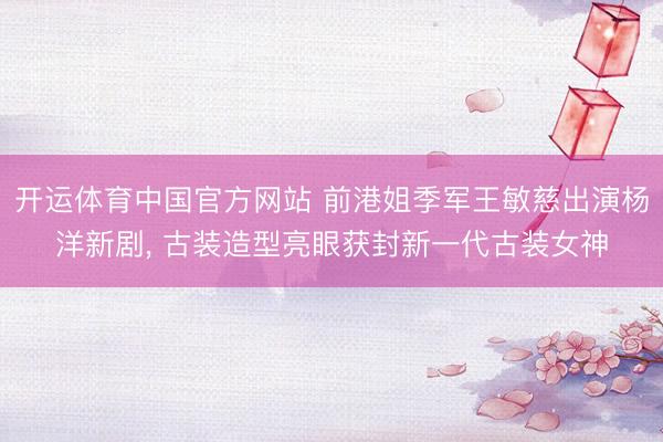 开运体育中国官方网站 前港姐季军王敏慈出演杨洋新剧， 古装造型亮眼获封新一代古装女神