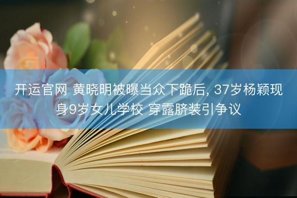 开运官网 黄晓明被曝当众下跪后， 37岁杨颖现身9岁女儿学校 穿露脐装引争议