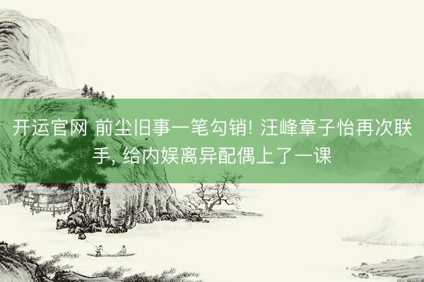 开运官网 前尘旧事一笔勾销! 汪峰章子怡再次联手， 给内娱离异配偶上了一课