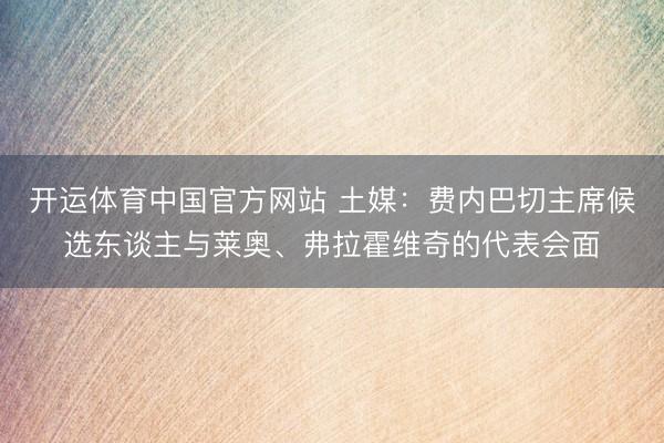 开运体育中国官方网站 土媒：费内巴切主席候选东谈主与莱奥、弗拉霍维奇的代表会面