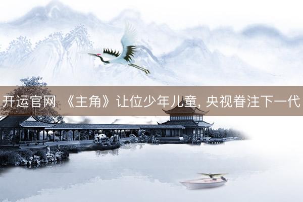开运官网 《主角》让位少年儿童, 央视眷