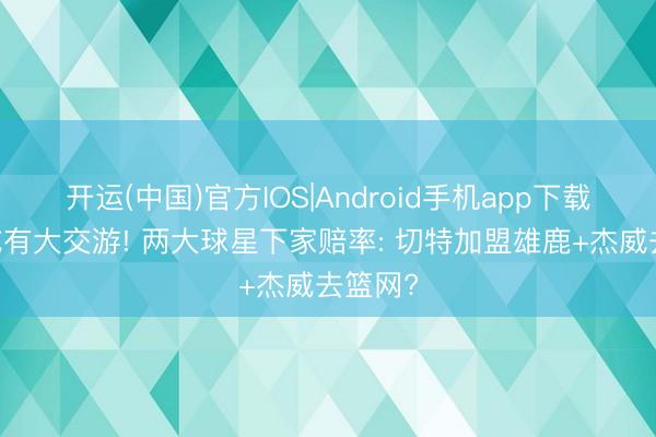 开运(中国)官方IOS|Android手机app下载 雷霆或有大交游! 两大球星下家赔率: 切特加盟雄鹿+杰威去篮网?