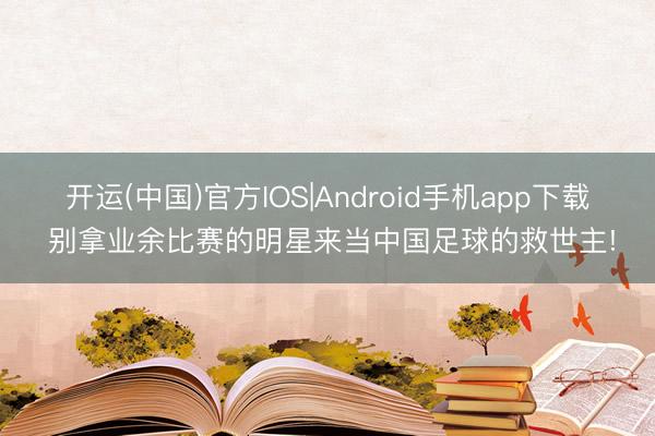 开运(中国)官方IOS|Android手机app下载 别拿业余比赛的明星来当中国足球的救世主!