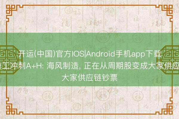 开运(中国)官方IOS|Android手机app下载 大金重工冲刺A+H: 海风制造， 正在从周期股变成大家供应链钞票