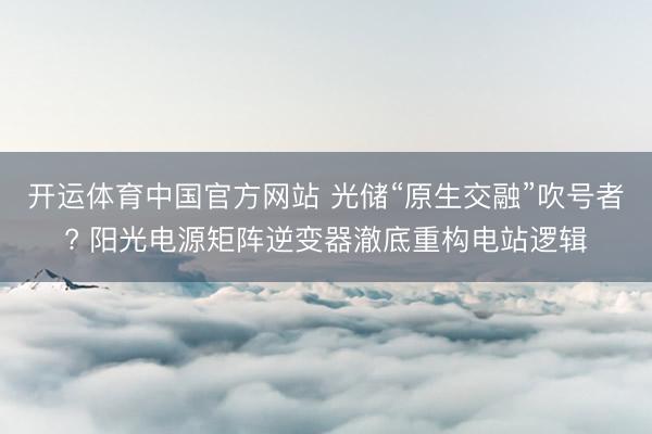 开运体育中国官方网站 光储“原生交融”吹号者? 阳光电源矩阵逆变器澈底重构电站逻辑