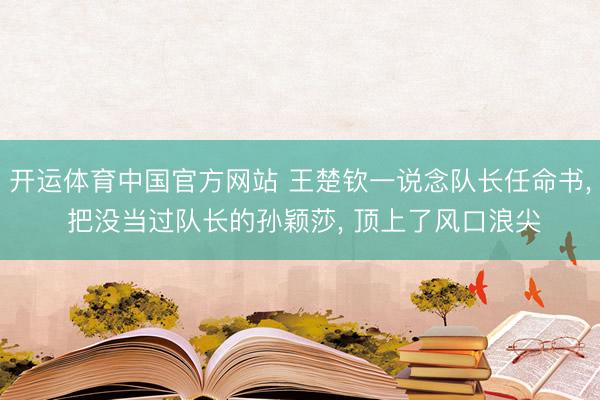 开运体育中国官方网站 王楚钦一说念队长任命书， 把没当过队长的孙颖莎， 顶上了风口浪尖