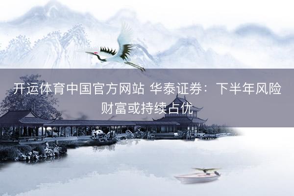 开运体育中国官方网站 华泰证券：下半年风险财富或持续占优