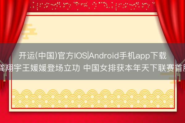 开运(中国)官方IOS|Android手机app下载 龚翔宇王媛媛登场立功 中国女排获本年天下联赛首胜