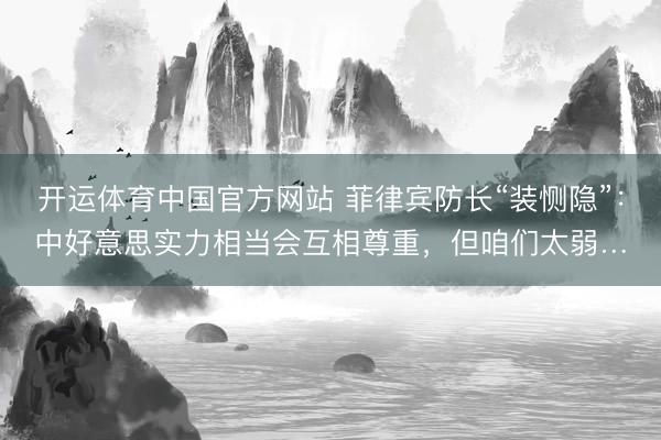 开运体育中国官方网站 菲律宾防长“装恻隐”：中好意思实力相当会互相尊重，但咱们太弱…