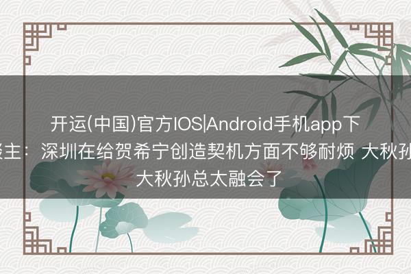 开运(中国)官方IOS|Android手机app下载 媒体东谈主：深圳在给贺希宁创造契机方面不够耐烦 大秋孙总太融会了