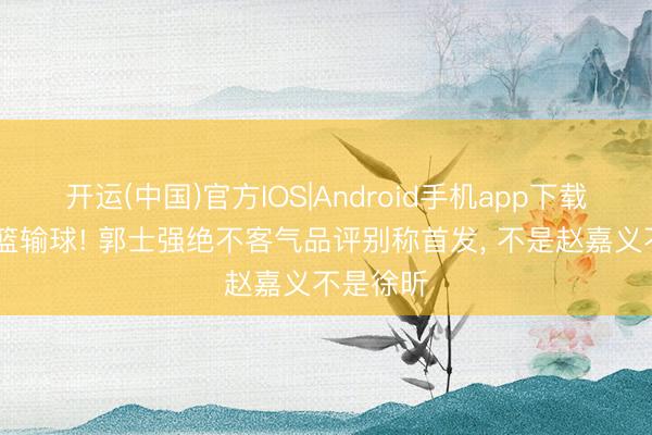 开运(中国)官方IOS|Android手机app下载 中国男篮输球! 郭士强绝不客气品评别称首发， 不是赵嘉义不是徐昕