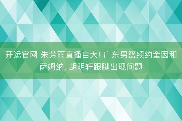 开运官网 朱芳雨直播自大! 广东男篮续约奎因和萨姆纳， 胡明轩跟腱出现问题