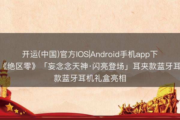 开运(中国)官方IOS|Android手机app下载 水月雨×《绝区零》「妄念念天神·闪亮登场」耳夹款蓝牙耳机礼盒亮相